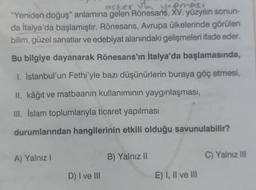 asker to yepmesi
"Yeniden doğuş" anlamına gelen Rönesans, XV. yüzyılın sonun-
da İtalya'da başlamıştır. Rönesans, Avrupa ülkelerinde görülen
bilim, güzel sanatlar ve edebiyat alanındaki gelişmeleri ifade eder.
Bu bilgiye dayanarak Rönesans'ın İtalya'da başlamasında,
1. İstanbul'un Fethi'yle bazı düşünürlerin buraya göç etmesi,
II. kâğıt ve matbaanin kullanımının yaygınlaşması,
III. İslam toplumlarıyla ticaret yapılması
durumlarından hangilerinin etkili olduğu savunulabilir?
A) Yalnız I
D) I ve III
B) Yalnız II
E) I, II ve III
C) Yalnız III