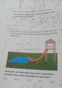 420d
2-12 Bu parabollerin tepe noktalar arası uzaklık 4 birimdir.
Buna göre, bu parabollerin y eksenini kestiği noktalar
arası uzaklık kaç birimdir?
3
+18
A) 1
a
B)
72-81
2
5
81
C) 2
329=2612
950
9. (x+5)
ax +loax 125
D)
7.5
33218
-Sat 18
9
-2ax+26a7-18.9
-soa Hoo 1189²
2. Bir su parkına yapılması planlanan parabolik eğri şeklindeki
su kaydırağının ölçüleri metre cinsinden aşağıdaki görselde
belirtilmiştir.
5
4
E) 3
16
2
Buna göre, bu kaydıraktan kayan birisi, kaydıraktan
ayrıldığı anda yerden yüksekliği kaç metre olur?
A) 1
B) 2
C) 3
D) 4
20
2.2
16
E) 5