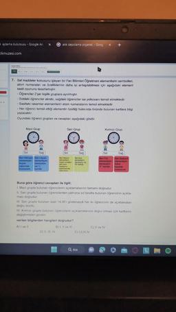 ejderha bulutsusu - Google Ar. X Gatık depolama organel. Goog x +
ikmuzesi.com
"BANG PARA D
DA 133. De DE DX
7. Saf maddeler konusunu işleyen bir Fen Bilimleri Öğretmeni elementlerin sembolleri,
atom numaralan ve özelliklerinin daha iyi anlaşılabilmesi için aşağıdaki element
saati oyununu tasarlamıştır.
- Öğrenciler 2'şer kişilik gruplara ayrılmıştır.
- Soldaki öğrenciler akrebi, sağdaki öğrenciler ise yelkovanı temsil etmektedir.
Saatteki rakamlar elementlerin atom numaralarını temsil etmektedir.
- Her öğrenci temsil ettiği elementin özelliği hakkında önünde bulunan kartlara bilgi
yazacaktır.
Oyundaki öğrenci grupları ve cevapları aşağıdaki gibidir.
Mavi Grup
Sol
Sağ
Ben Hidrojen Ben Lityum
elementiyim elementiyim.
Suyun
Sembolüm
yapısında
bulunurum.
ise "L
haridin
Sari Grup
Sol
Ben Helyum
elementiyim
Zeplin ve balon
ob hava
tagitlannin
siinimesinde
kulanrum.
D) II, III, IV
Sağ
Ben Azat
alomantiyim,
Sembolin ise
"N" hartidir
verilen bilgilerden hangileri doğrudur?
A) I ve II
B) I, II ve III
Buna göre öğrenci cevapları ile ilgili;
1. Mavi grupta bulunan öğrencilerin açıklamalarının tamamı doğrudur.
II. Sarı grupta bulunan öğrencilerden yalnızca sol tarafta bulunan öğrencinin açıkla-
ması doğrudur.
III. Sarı grupta bulunan saat 14.35'i gösterseydi her iki öğrencinin de açıklamaları
doğru olurdu.
IV. Kırmızı grupta bulunan öğrencilerin açıklamalarının doğru olması için kartlarını
değiştirmeleri gerekir.
E) I,II,III.IV
Kırmızı Grup
Sol
Sağ
Ben Flor
Ben Sodyum
elementiyim elementiyim.
Sembolüm
"F" harfidir.
Q Ara
Sotra
tuzunda
bulunurum.
C) Il ve IV
OLL