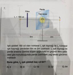 7.
1₁ = 180 cd
Filtre
6m
Perde
Yağ lekesi
2m
Buna göre, I, ışık şiddeti kaç cd'dir?
A) 4
B) 8
C) 16
Işık şiddeti 180 cd olan noktasal I, ışık kaynağı ile l₂ noktasal
ışık kaynağı perdeden 6m ve 2m uzaktadır. I, ışık kaynağı ile
perde arasına üzerine düşen işığın %80'ini geçiren filtre şekil-
deki gibi konulduğunda perde üzerindeki yağ lekesi görülme-
mektedir.
1₂
D) 32
E) 64