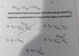 9.
PC¹3(g)
+ Cl2(g)
=PC15(g)
tepkimesinin kısmi basınçlar cinsinden denge sabiti (Kp)
bağıntısı aşağıdakilerin hangisinde doğru verilmiştir?
PpC15
PPC13 PC1₂
A) Kp = PpC13
C) Kp = PPC15
●
E) Kp =
R. T
1
B) Kp = PPC13 • PC1₂
(Ppcis)
D) Kp =PpCl3+ PC12
1
PPC13