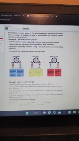 ejderha bulutsusu - Google Ar X
ikmuzesi.com
C
ay hin
DA 133. □ De
C
OF
Mavi Grup
7. Saf maddeler konusunu işleyen bir Fen Bilimleri Öğretmeni elementlerin sembolleri,
atom numaralan ve özelliklerinin daha iyi anlaşılabilmesi için aşağıdaki element
saati oyununu tasarlamıştır.
- Öğrenciler 2'şer kişilik gruplara ayrılmıştır.
- Soldaki öğrenciler akrebi, sağdaki öğrenciler ise yelkovanı temsil etmektedir.
- Saatteki rakamlar elementlerin atom numaralarını temsil etmektedir.
- Her öğrenci temsil ettiği elementin özelliği hakkında önünde bulunan kartlara bilgi
yazacaktır.
Oyundaki öğrenci grupları ve cevapları aşağıdaki gibidir.
n
Sağ
Gatik depolama organel. - Goog x +
Sol
Ben Hidrojen Ben Lityumn
elementiyim elementiyim
Suyun
yapısında
bulunurum
Sembolüm
ise "L
harfidir.
Sarı Grup
Sol
Ben Helyum
elementim
Zeplin ve balon
gibi hava
taşıtlarinin
şiirilmesinde
kullandım.
Sağ
Ben Azot
elementiyim.
Sembolün ise
"N" haridir.
D) II, III, IV
verilen bilgilerden hangileri doğrudur?
A) I ve II
B) I, II ve Ill
Kırmızı Grup
Buna göre öğrenci cevapları ile ilgili;
1. Mavi grupta bulunan öğrencilerin açıklamalarının tamamı doğrudur.
II. Sari grupta bulunan öğrencilerden yalnızca sol tarafta bulunan öğrencinin açıkla-
ması doğrudur.
Sağ
Ben Flor
Ben Sodyum
elementiyim. elementiyim.
Sembolüm
"F" harfidir.
III. Sarı grupta bulunan saat 14.35'i gösterseydi her iki öğrencinin de açıklamaları
doğru olurdu.
E) LILIII.IV
Sol
IV Kırmızı grupta bulunan öğrencilerin açıklamalarının doğru olması için kartlarını
değiştirmeleri gerekir.
Q Ara
Sofra
tuzunda
bulunurum,
C) II ve IV