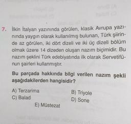 7. İlkin İtalyan yazınında görülen, klasik Avrupa yazı-
nında yaygın olarak kullanılmış bulunan, Türk şiirin-
de az görülen, iki dört dizeli ve iki üç dizeli bölüm
olmak üzere 14 dizeden oluşan nazım biçimidir. Bu
nazım şeklini Türk edebiyatında ilk olarak Servetifü-
nun şairleri kullanmıştır.
Bu parçada hakkında bilgi verilen nazım şekli
aşağıdakilerden hangisidir?
A) Terzarima
C) Balad
E) Müstezat
B) Triyole
D) Sone