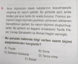 8. Aruz ölçüsünün klasik kalıplarının bozulmasıyla
oluşmuş bir nazım şeklidir. Bu şiirlerde aynı anda
birden çok aruz kalıbı bir arada bulunur. Fransız şa-
irlerinin özgür biçimde yazdıkları şiirlerden etkilenen
Servetifünun şairleri, bu nazım biçimini oluşturmuş-
lardır. Bu şiirlerin en başarılı örneklerini Tevfik Fik-
ret, Cenap Şahabettin ve Ahmet Haşim vermiştir.
Bu parçada hakkında bilgi verilen nazım biçimi
aşağıdakilerden hangisidir?
A) Triyole
C) Serbest müstezat
E) Balad
B) Sone
D) Terza-rima