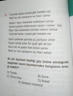 9. Yüzünde hasta-i sevda gibi melalet var
Nedir bu hal-i perişanın ey hilal-i seher
Sabah-ı feyz-i baharide mübtesem ezhar
Çemen çemen mütemevvic nesim-i anber - bar
Niçin, ben anlamadım kimden etsem istifsar
Yüzünde hasta-i sevda gibi melalat var
Dem-i seherde yanında şu parlayan ahter
Hazan içinde solan bir çiçek gibi dil-ber
Sürur fec ile şadan iken bütün yerler
Nedir bu hal-i perişanın ey hilal-i seher
02 MBX
Bu şiir biçimsel özelliği göz önüne alındığında
aşağıdaki nazım biçimlerinden hangisinin örne-
ği olabilir?
A) Triyole
C) Terza-rima
B) Sone
D) Balad
E) Serbest müstezat