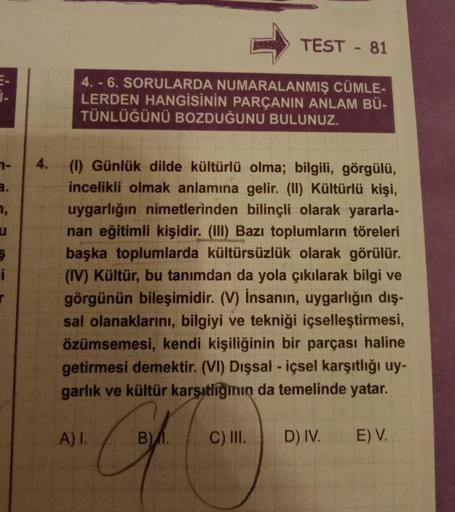 7-
3.
7,
u
S
i
r
4.
4.-6. SORULARDA NUMARALANMIŞ CÜMLE-
LERDEN HANGİSİNİN PARÇANIN ANLAM BÜ-
TÜNLÜĞÜNÜ BOZDUĞUNU BULUNUZ.
(1) Günlük dilde kültürlü olma; bilgili, görgülü,
incelikli olmak anlamına gelir. (II) Kültürlü kişi,
uygarlığın nimetlerinden bilinçl