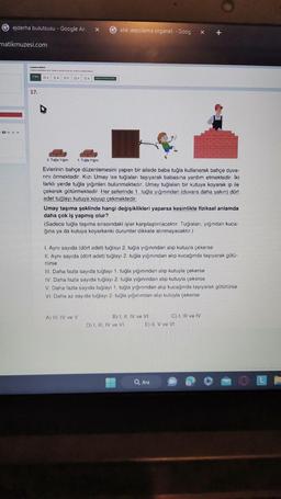 Gejderha bulutsusu - Google Ara X
matikmuzesi.com
THGH
Cevaplama d
Sav
17.
DA
te lange
= Oc □0 06>
Gatık depolama organel, - Goog x +
pad
2. Tuğla Yığını 1. Tuğla Yiğini
Evlerinin bahçe düzenlemesini yapan bir ailede baba tuğla kullanarak bahçe duva-
rını örmektedir. Kızı Umay ise tuğlaları taşıyarak babasına yardım etmektedir. İki
farklı yerde tuğla yığınları bulunmaktadır. Umay tuğlaları bir kutuya koyarak ip ile
çekerek götürmektedir. Her seferinde 1. tuğla yığınından (duvara daha yakın) dört
adet tuğlayı kutuya koyup çekmektedir.
Umay taşıma şeklinde hangi değişiklikleri yaparsa kesinlikle fiziksel anlamda
daha çok iş yapmış olur?
(Sadece tuğla taşıma sırasındaki işler karşılaştırılacaktır. Tuğlaları, yığından kuca-
ğına ya da kutuya koyarkenki durumlar dikkate alınmayacaktır.)
1. Aynı sayıda (dört adet) tuğlayı 2. tuğla yığınından alıp kutuyla çekerse
II. Aynı sayıda (dört adet) tuğlayı 2. tuğla yığınından alıp kucağında taşıyarak götü-
rürse
A) III, IV ve V
III. Daha fazla sayıda tuğlayı 1. tuğla yığınından alıp kutuyla çekerse
IV. Daha fazla sayıda tuğlayı 2. tuğla yığınından alıp kutuyla çekerse
V. Daha fazla sayıda tuğlayı 1. tuğla yığınından alıp kucağında taşıyarak götürürse
VI. Daha az sayıda tuğlayı 2. tuğla yığınından alıp kutuyla çekerse
B) I, II, IV ve VI
D) I, III, IV ve VI
C) I, III ve IV
E) II. V ve VI
Q Ara
Ⓒ