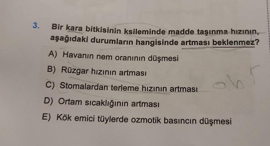 3.
Bir kara bitkisinin ksileminde madde taşınma hızının,
aşağıdaki durumların hangisinde artması beklenmez?
h
A) Havanın nem oranının düşmesi
B) Rüzgar hızının artması
C) Stomalardan terleme hızının artması
D) Ortam sıcaklığının artması
E) Kök emici tüyler