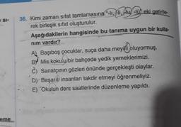 e SI-
eme
36. Kimi zaman sifat tamlamasına “-lı, -li, lu, -lü eki getirile
rek birleşik sifat oluşturulur.
Aşağıdakilerin hangisinde bu tanıma uygun bir kulla-
nım vardır?
A) Başıboş çocuklar, suça daha meyilli oluyormuş.
B Mis kokulu bir bahçede yedik yemeklerimizi.
c) Sanatçının gözleri önünde gerçekleşti olaylar.
D) Başarılı insanları takdir etmeyi öğrenmeliyiz.
E) Okulun ders saatlerinde düzenleme yapıldı.