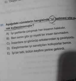 E) Ok
37. Aşağıdaki cümlelerin hangisinde "iyi" kelimesi sifat ola
rak kullanılmamıştır?
A) İyi şartlarda çalışmak her insanın hakkıdır.
B) Ben senin gibi iyi niyetli bir insan tanımadım.
C) İnsanlara iyi görünüp arkalarından iş çeviriyordu.
D) Eleştirmenler iyi sanatçıları kolluyorlar bence.
E) İyi bir tatlı, bütün keyfimi yerine getirirdi.
vanis!