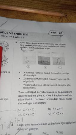ADDE VE ENDÜSTRİ
Asitler ve Bazlar - 1
OH
*
Na
Mg
G
oranj ile
baz içe-
1-0²
3. Aylin, özdeş kaplara farklı hacimlerde baz çözeltisi
koyuyor. Bu kapların her birine bazlarla aynı kuvvet-
te 50 mL asit çözeltisi ilave ediyor.
b
(X
Test - 28
X kabinda turnusol kağıdı kırmızıdan maviye
dönüşmüştür.
Z
Z kabında turnusol kâğıdı maviden kırmızıya dö-
nüşmüştür.
Y kabında turnusol kâğıdında renk değişimi göz-
lenmemiştir.
A) Z>Y>X
C) X>Y>Z
Turnusol kâğıdı ile yukarıdaki renk değişimlerini
gözlemlediğine göre X, Y ve Z kaplarındaki baz
çözeltilerinin hacimleri arasındaki ilişki hangi-
sinde doğru verilmiştir?
Baz
B) X>Z>Y
D) Y>Z>X
Ersin, aynı kuvvetteki asit ve bazlarla ilgili aşağıdaki
deneyleri yapıyor.
Asit
Sonuç