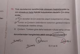 küm-
iler-
Paraf Yayınları
10. Türk devletlerinin kendilerinde olmayanı başkalarından te-
min etmede en fazla ilişkide bulundukları devletin Çin olma-
sında;
Türk devletleri ile Çin arasında ulaşım kolaylıklarının olması,
UTürkler
Türkler ve Çinlilerin üretimlerinin birbirinin gereksinimlerini
karşılayacak nitelikte olması,
III. Çinlilerin, Türklere göre daha kalabalık nüfusa sahip olması
durumlarından hangilerinin etkili olduğu savunulabilir?
A) Yalnız I
D) Ive Till
B) Yalnız II
E) II ve III
Live
11