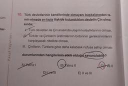 küm-
iler-
Paraf Yayınları
10. Türk devletlerinin kendilerinde olmayanı başkalarından te-
min etmede en fazla ilişkide bulundukları devletin Çin olma-
sında;
Türk devletleri ile Çin arasında ulaşım kolaylıklarının olması,
UTürkler
Türkler ve Çinlilerin üretimlerinin birbirinin gereksinimlerini
karşılayacak nitelikte olması,
III. Çinlilerin, Türklere göre daha kalabalık nüfusa sahip olması
durumlarından hangilerinin etkili olduğu savunulabilir?
A) Yalnız I
D) Ive Till
B) Yalnız II
E) II ve III
Live
11