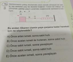 10.
Sürtünmesiz yatay düzlemde cisim esnek olmayan bir ipe,
ip ise serbest yay ile duvara bağlıdır. Cisim bir miktar ok
3 yönünde çekilip yayın uzaması sağlanarak serbest bırakı-
liyor.
ok
ip
yay
Bu andan itibaren cismin yaya çarpana kadar hareketi
için ne söylenebilir?
A) Önce artan ivmeli, sonra sabit hızlı
B) Önce azalan ivmeli ile hızlanan, sonra sabit hızlı
C) Önce sabit ivmeli, sonra yavaşlayan
D) Önce sabit ivmeli, sonra sabit hızlı
E) Önce azalan ivmeli, sonra yavaşlayan
Th
29)