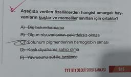 Aşağıda verilen özelliklerden hangisi omurgalı hay-
vanların kuşlar ve memeliler sınıfları için ortaktır?
A) Diş bulundurmama
B) Olgun alyuvarlarının çekirdeksiz olması
CSolunum pigmentlerinin hemoglobin olması
D) Kaslı diyaframa sahip olma
E) Yavrusunu süt ile besteme
TYT BİYOLOJİ SORU BANKASI
265