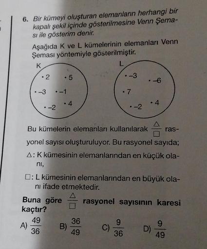 6. Bir kümeyi oluşturan elemanların herhangi bir
kapalı şekil içinde gösterilmesine Venn Şema-
si ile gösterim denir.
Aşağıda K ve L kümelerinin elemanları Venn
Şeması yöntemiyle gösterilmiştir.
K
L
• 2
-3
A)
-2
• 5
-1
Buna göre
kaçtır?
49
36
●
4
B)
Bu küm