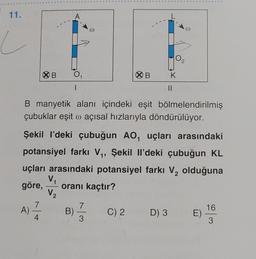11.
A)
XB
4
A
B)
|
@
B manyetik alanı içindeki eşit bölmelendirilmiş
çubuklar eşit o açısal hızlarıyla döndürülüyor.
Şekil I'deki çubuğun AO, uçları arasındaki
potansiyel farkı V₁, Şekil Il'deki çubuğun KL
uçları arasındaki potansiyel farkı V₂ olduğuna
V₁
göre, oranı kaçtır?
2
V₂
7
3
B
C) 2
K
||
D) 3 E)
16
3