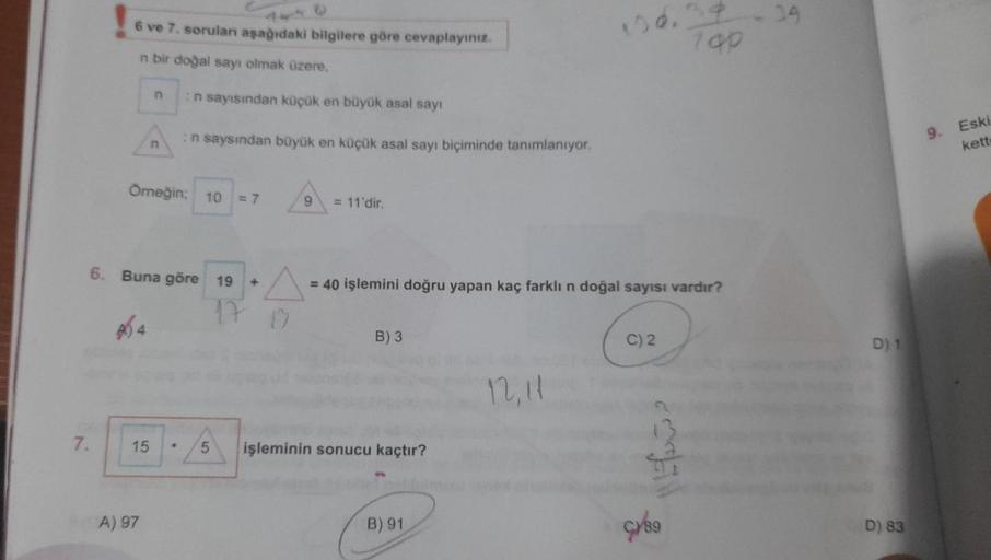 7.
6 ve 7. sorulan aşağıdaki bilgilere göre cevaplayınız.
n bir doğal sayı olmak üzere,
464
n
15
n
Örneğin; 10 = 7
A) 97
6. Buna göre 19
:n sayısından küçük en büyük asal sayı
:n saysından büyük en küçük asal sayı biçiminde tanımlanıyor.
.
9 = 11'dir.
A =