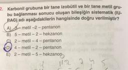 2. Karbonil grubuna bir tane izobütil ve bir tane metil gru-
bu bağlanması sonucu oluşan bileşiğin sistematik (IU-
PAC) adı aşağıdakilerin hangisinde doğru verilmiştir?
A) 3-metil-2-pentanon
B)
5-metil-2-hekzanon
2-metil-4-pentanon
D 4-metil-2-pentanon
E) 2-metil-5-hekzanon
112
2.5