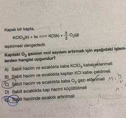 Kapalı bir kapta,
KCIO3(k) + Isı ⇒ KC1(k) +0₂(9)
tepkimesi dengededir.
Kaptaki O₂ gazının mol sayısını artırmak için aşağıdaki işlem-
lerden hangisi uygundur?
A) Sabit hacim ve sıcaklıkta kaba KCIO3 katisi eklenmeli
B) Sabit hacim ve sıcaklıkta kaptan KCI katısı çekilmeli
C) Sabit hacim ve sıcaklıkta kaba O₂ gazı eklenmeli
D) Sabit sıcaklıkta kap hacmi küçültülmeli
Sabit hacimde sıcaklık artırılmalı
M2
h
n
Sminy
V