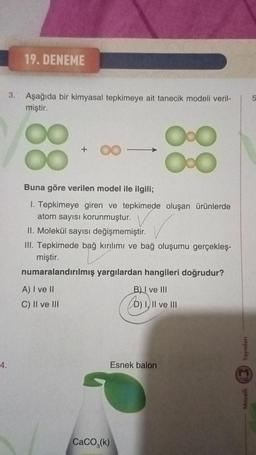 4.
3.
19. DENEME
Aşağıda bir kimyasal tepkimeye ait tanecik modeli veril-
miştir.
88
+
8
Buna göre verilen model ile ilgili;
1. Tepkimeye giren ve tepkimede oluşan ürünlerde
atom sayısı korunmuştur.
Oo
Ox
II. Molekül sayısı değişmemiştir.
III. Tepkimede bağ kırılımı ve bağ oluşumu gerçekleş-
miştir.
numaralandırılmış yargılardan hangileri doğrudur?
A) I ve II
B) I ve III
D) I, II ve III
C) II ve III
CaCO, (k)
Esnek balon
Yayınları
Mozaik