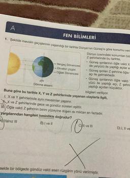 A
FEN BİLİMLERİ
1. Şekilde mevsim geçişlerinin yaşandığı bir tarihte Dünya'nın Güneş'e göre konumu veri
Dünya üzerindeki konumları bili
Z şehirlerinde bu tarihte,
P
Dönme ekseni
Yengeç Dönencesi
Ekvator çizgisi
Oğlak Dönencesi
•
.
Güneş ışınlarının öğle vakti X
de yeryüzü ile yaptığı açılar es
Güneş ışınları Z şehrine öğle
açı ile gelmektedir.
Güneş ışınlarının öğle vakti
yüzü ile yaptığı açı, Z şehrin
yaptığı açıdan küçüktür.
Buna göre bu tarihte X, Y ve Z şehirlerinde yaşanan
I. X ve Y şehirlerinde aynı mevsimler yaşanır.
X ve Z şehirlerinde gece ve gündüz süreleri eşittir.
Öğle vakti Z şehrinin birim yüzeyine düşen ısı miktarı en fazladır.
yargılarından hangileri kesinlikle doğrudur?
A Yalnız III
B) I ve II
bilgileri veriliyor.
olaylarla ilgili,
Il ve ill
selde bir bölgede gündüz vakti esen rüzgârın yönü verilmiştir.
D) I, II ve