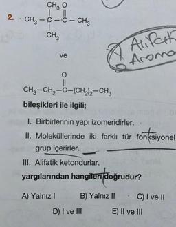 CH3 O
||
2. - CH, - C - C - CH3
|
CH3
ve
O
||
CH3-CH₂-C-(CH₂)2-CH3
bileşikleri ile ilgili;
A) Yalnız I
1. Birbirlerinin yapı izomeridirler.
II. Moleküllerinde iki farklı tür fonksiyonel
grup içerirler.
III. Alifatik ketondurlar.
yargılarından hangileri doğrudur?
B) Yalnız II
Alifark
Aroma
D) I ve III
C) I ve II
201
E) II ve III