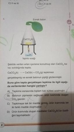 2
C) II ve III
-
D) I, II ve III
Esnek balon
CaCO, (k)
İspirto ocağı
Şekilde verilen erlen içerisine konulmuş olan CaCO3 ka-
tısı ısıtıldığında kapta;
CaCO3(k)
CaO(k) + CO₂(g) tepkimesi
gerçekleşmiş ve esnek balonun şiştiği gözlenmiştir.
Buna göre kapta gerçekleşen tepkime ile ilgili aşağı-
da verilenlerden hangisi yanlıştır?
A) Tepkime esnasında toplam katı kütlesi azalmıştır.
B) Balonun şişmesini sağlayan ürün kısmında oluşan
CO₂ gazıdır.
C) Tepkimeye tek bir madde girmiş, ürün kısmında ise
iki farklı madde oluşmuştur.
Yayınlanı
Mozaik
D) Ürün kısmında oluşan maddeler CaCO3(k)'ün özelli-
ğini taşımaktadır.
6.