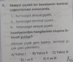 4. Aksiyal çiçekli bir bezelyenin kontrol
çaprazlaması sonucunda,
I. homozigot aksiyal çiçekli,
II. homozigot terminal çiçekli,
III. heterozigot aksiyal çiçekli
bezelyelerden
timali yoktur?
(Aksiyal çiçek geni baskın, terminal çi-
çek geni çekiniktir.)
A) Yalnız I
hangilerinin oluşma ih-
B) Yalnız II C) Yalnız III
E) II ve III
D) I ve II
Aa