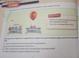 19. DENEME
10. Evrim Öğretmen'in sınıf ortamında yaptığı deney ve gözlem sonuçları aşağıda verilmiştir.
Sirke
Karbonat
160 G
Balon
160 G
●
●
Gözlem Sonuçları
Karbonat ve sirkeyi karıştırdıktan sonra kabin
ağzına geçirdiğim balon şişti.
Kap ısındı ve kap tabanında tortu oluştu.
Buna göre Evrim Öğretmen'in yaptığı deney ve gözlem sonuçlarına bakarak aşağıda verilenlerden hangisi söylene
mez?
A) Sirke ve karbonat arasında kimyasal tepkime gerçekleşmiştir.
B) Kimyasal tepkimelerde toplam kütle korunur.
C) Sirke ve karbonata ait atomlar balon içerisindeki gazın yapısında bulunabilir.
D) Sirke ve karbonatın kimyasal özellikleri korunmuştur.