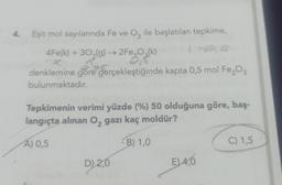 4. Eşit mol sayılarında Fe ve O₂ ile başlatılan tepkime,
4Fe(k) + 30,(g) → 2Fe₂O₂(k)
denklemine göre gerçekleştiğinde kapta 0,5 mol Fe₂O3
bulunmaktadır.
Tepkimenin verimi yüzde (%) 50 olduğuna göre, baş-
langıçta alınan O₂ gazı kaç moldür?
A) 0,5
B) 1,0
D) 2,0
E) 4,0
C) 1,5