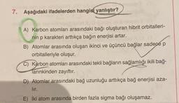 7. Aşağıdaki ifadelerden hangisi yanlıştır?
O
A) Karbon atomları arasındaki bağı oluşturan hibrit orbitalleri-
nin p karakteri arttıkça bağın enerjisi artar.
B) Atomlar arasında oluşan ikinci ve üçüncü bağlar sadece p
orbitalleriyle oluşur.
C) Karbon atomları arasındaki tekli bağların sağlamlığı ikili bağ-
Tarınkinden zayıftır.
D) Atomlar arasındaki bağ uzunluğu arttıkça bağ enerjisi aza-
lır.
E) İki atom arasında birden fazla sigma bağı oluşamaz.