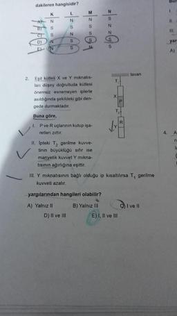 2.
dakileren hangisidir?
L
K
N
S
S
N
C)
D)
EN
L
N
S
N
S
S
Eşit kütleli X ve Y mıknatıs-
ları düşey doğrultuda kütlesi
önemsiz esnemeyen iplerle
asıldığında şekildeki gibi den-
gede durmaktadır.
Buna göre,
3/2001
2|0 z ZG₂
P ve R uçlarının kutup işa-
retleri zıttır.
II. Ipteki T₂ gerilme kuvve-
tinin büyüklüğü sıfır ise
manyetik kuvvet Y mıkna-
tısının ağırlığına eşittir.
D) II ve III
yargılarından hangileri olabilir?
A) Yalnız II
T₁
B) Yalnız III
X
III. Y mıknatısının bağlı olduğu ip kısaltılırsa T, gerilme
kuvveti azalır.
T
tavan
E) I, II ve III
I ve Il
4.
I
11.
111.
yar
A)
A
S
