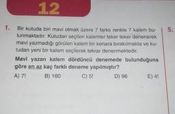 12
1. Bir kutuda biri mavi olmak üzere 7 farklı renkte 7 kalem bu-
lunmaktadır. Kutudan seçilen kalemler teker teker denenerek
mavi yazmadığı görülen kalem bir kenara bırakılmakta ve ku-
tudan yeni bir kalem seçilerek tekrar denenmektedir.
Mavi yazan kalem dördüncü denemede bulunduğuna
göre en az kaç farklı deneme yapılmıştır?
A) 7!
B) 160
C) 5!
D) 96
E) 4!
5.