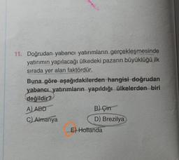 11. Doğrudan yabancı yatırımların gerçekleşmesinde
yatırımın yapılacağı ülkedeki pazarın büyüklüğü ilk
sırada yer alan faktördür.
Buna göre aşağıdakilerden hangisi doğrudan
yabancı yatırımların yapıldığı ülkelerden biri
değildir?
A) ABD
C) Almanya
B) Çin
D) Brezilya
E) Hollanda