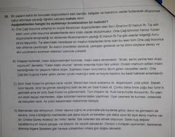 28. Bir yazarın belirli bir konudaki düşüncelerini belli kanıtlar, belgeler ve inandırıcı veriler kullanarak okuyucuya
kabul ettirmeye çalıştığı öğretici yazılara makale denir.
Aşağıdakilerden hangisi bu açıklamayı örneklendiren bir metindir?
A) Orta Çağ boyunca yetişmiş en büyük Müslüman düşünürlerden olan İbn-i Sina'nın El Kanun fit- Tip adlı
eseri uzun yıllar boyunca akademilerde ders kitabı olarak okutulmuştur. Orta Çağ biliminin henüz Yunan
düşünürlerle tanışmadığı bir dönemde Müslümanların yazdığı El Kanun fit-Tip gibi eserler bilgeliği Avru-
pa'ya taşıyordu. Tıp alanındaki neredeyse en meşhur kitaplardan birisi olan bu eser tüm Orta çağ boyunca
batı dillerine çevrilmiştir. Bu eserin önerdikleri denendi, yanlışları gözlendi ve tip bilimi böylece deney ve
akıl yürütmenin evrensel nitelikleri üzerinde yükseldi.
B) Kitaptan korkmak, insan düşüncesinden korkmak, insanı kabul etmemektir. "Bırak, senin yerine ben düşü-
nüyorum!" demekle, "Falan kitabı okuma!" demek arasında hiçbir fark yoktur. Ondan mahrum edilen insan,
kendiliğinden bir paçavra hâline düşer. Şüphesiz insanı korumamız lâzım gelen vaziyetler vardır. Orta
Çağ'dan bugüne kadar gelen zaman içinde insanlığın belki en büyük kazancı bu basit hakikati anlamasıdır.
C) İzmir Saat Kulesi'ne gitmeye karar verdik. Mersin'den kendi arabamız ile akşamüzeri yola çıktık. Sabah
İzmir'deydik. İzmir'de gitmek istediğimiz belki de tek yer Saat Kulesi idi. Çünkü daha önce çoğu kez İzmir'e
gelmiştik ama bir türlü Saat Kulesi'ne gidememiştik. Tüm ihtişamı ile Kule karşımızda duruyordu. Bu yapı-
nın etrafı beyaz mermerden, diğer bölümleri kesme taştan yapılmıştı. Üçer çeşmesi ile kurnası, ortasında
da fiskiyeleri vardı. Ay yıldız kabartmalar mükemmel ötesiydi.
D) Martılardan söz etmiyorum. Onları sayısız çığrış ve çırpınışlarıyla kıyılarda görür, durur ve görmesini de
severiz. Ama o bildiğimiz martılardan çok daha büyük ve kanatları çok daha uzun bir açık deniz martısı var
dır. Onlara Güney Akdeniz' de "miho" derler. İşte onlardan söz etmek istiyorum. Sanki kuş değildir
kanatlanmış bir köpük parçası -ne bileyim- bir ıssızlık parçasıdır. Denizin o hırlayan uçurumları, tepetaklak
dönmüş Nigara Şelaleleri gibi havaya yükselirken onlara gün doğdu demektir.