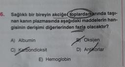 6. Sağlıklı bir bireyin akciğer
toplardamarında taşı-
nan kanın plazmasında aşağıdaki maddelerin han-
gisinin derişimi diğerlerinden fazla olacaktır?
A) Albumin
C)
Karbondioksit
E) Hemoglobin
B Oksijen
D) Antikorlar