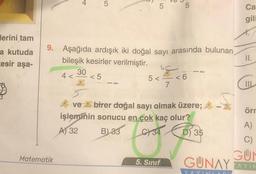 lerini tam
a kutuda
kesir aşa-
Matematik
+
4 <
5
9. Aşağıda ardışık iki doğal sayı arasında bulunan
bileşik kesirler verilmiştir.
<5
30
5
5
C
5<<6
7
5
ve
birer doğal sayı olmak üzere;
işleminin sonucu en çok kaç olur?
B) 33 34
A) 32
D) 35
5. Sınıf
Ca
gili
II.
IIL
örr
A)
C)
GUN
GUNAY AYIN
YAYIN