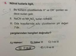 5. Nötral tuzlarla ilgili,
1. Bu tuzların çözeltilerinde H* ve OH iyonları sa-
dece sudan gelir.
C
mantraldi
II. NaCN ve NH NO tuzları nötraldir.
III. Oda koşullarında sulu çözeltilerinin pH değeri
7'dir.
yargılarından hangileri doğrudur?
A) Yalnız I
B) Yalnız III
D) II ve III
C) I ve III
-E) I, II ve III