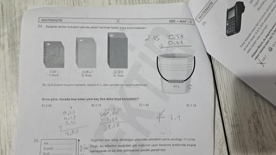 MATEMATİK
24. Aşağıda verilen kutuların altında yazan hacimler kadar boya bulunmaktadır.
25.
0,25 L
1. Kutu
Adı:
Soyadı:
Sınıfı :
Bu üç kutudaki boyanın tamamı, hacmi 41 L olan yandaki kovaya boşaltılmıştır.
Buna göre, kovada boş kalan yere kaç litre daha