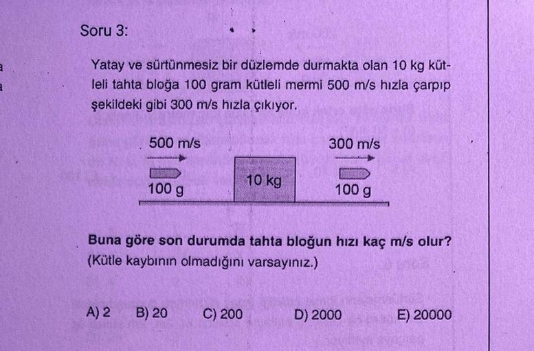 Soru 3:
Yatay ve sürtünmesiz bir düzlemde durmakta olan 10 kg küt-
leli tahta bloğa 100 gram kütleli mermi 500 m/s hızla çarpıp
şekildeki gibi 300 m/s hızla çıkıyor.
500 m/s
A) 2
100 g
B) 20
10 kg
Buna göre son durumda tahta bloğun hızı kaç m/s olur?
(Kütl