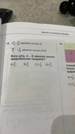 9
14. 43+1 işleminin sonucu A,
10
Kesirler ve Kesirlerle İşlemler
3
28-110 işleminin sonucu B'dir.
5
Buna göre, A - B işleminin sonucu
aşağıdakilerden hangisidir?
C) 1 D)12/
A) 3/3
5
4
B) 5
16.
A
Yukarıda
losuna
aşağıda
A) 41
C) 4/13