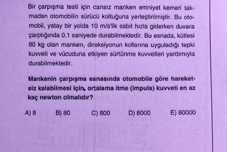 Bir çarpışma testi için cansız manken emniyet kemeri tak-
madan otomobilin sürücü koltuğuna yerleştirilmiştir. Bu oto-
mobil, yatay bir yolda 10 m/s'lik sabit hızla giderken duvara
çarptığında 0,1 saniyede durabilmektedir. Bu esnada, kütlesi
80 kg olan man