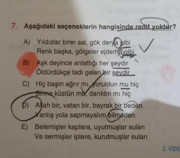 7. Aşağıdaki seçeneklerin hangisinde redif yoktur?
A) Yıldızlar birer sal, gök derya gibi
Renk başka, gölgeler ejderh@gibi
B) Aşk deyince anlattığı her şeydir
Öldürdükçe tadı gelen bir şeydir.
C) Hiç başın ağrır mı, yoruldun mu hiç
Birine küstün mu, darıld