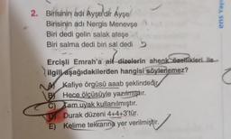 2. Birisinin adı Ayşe'dir Ayşe
Birisinin adı Nergis Menevşe
Biri dedi gelin salak ateşe
Biri salma dedi biri sal dedi
ail
Ercişli Emrah'a ait dizelerin ahenk özellikleri ile
ilgili aşağıdakilerden hangisi söylenemez?
A Kafiye örgüsü aaab şeklindedir
B) Hece ölçüsüyle yazılmıştır.
C) Tam uyak kullanılmıştır.
D Durak düzeni 4+4+3'tür.
E) Kelime tekrarına yer verilmiştir.
o
ens Yayı