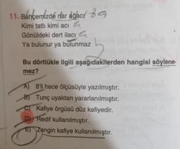 11. Bahçemizde rar áğací 89
Kimi tatlı kimi acı
a
Gönüldeki dert ilacı 4
Ya bulunur ya bulunmaz
Bu dörtlükle ilgili aşağıdakilerden hangisi söylene-
mez?
A) 8'li hece ölçüsüyle yazılmıştır.
B) Tunç uyaktan yararlanılmıştır.
C) Kafiye örgüsü düz kafiyedir.
D) Redif kullanılmıştır.
E) Zengin kafiye kullanılmıştır.