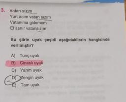 3. Vatan sızım
Yurt acım vatan sızım
Vatanıma gidemem
El sanır vatansızım
Bu şiirin uyak çeşidi aşağıdakilerin hangisinde
verilmiştir?
A)
Tunç uyak
B)
Cinasli uyak
C)
Yarım uyak
D) Zengin uyak
Tam uyak