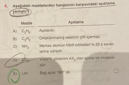 4. Aşağıdaki maddelerden hangisinin karşısındaki açıklama
yanlıştır?
Madde
A) C₂H6
B) C₂H₂
C) NH3
D)
E) LiH
Açıklama
Apolardır.
Ortaklanmamış elektron çifti içermez.
Merkez atomun hibrit orbitalleri % 25 s karak-
terine sahiptir.
VSEPR gösterimi AX, olan apolar bir molekül-
dür.
Bağ açısı 180° dir.