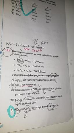 G
A
R
M
A
L
Kırmızı
B) Kırmızı
Kırmızı
bay
p) Mavi
Mavi
●
Kırmızı
Mavi
●
Kırmızı
NO=) ne asit ne bandu
not denittir.
●
Kırmızı
Mavi
hgisinde doğru olarak
Urnusol kağı
111
Mavi
Mavi
Kirmizi
ņ
172. Bazı oksit bileşiklerinin saf su ile etkileşimlerine ait tepki-
meler verilmiştir.
Kirmizi
Mavi
SO2(g) + H₂O(s)→ H₂SO3(suda)
NO(g) + H₂O(s)→ Tepkime yok
Cao(k) + H₂O(s)→ Ca(OH)2(suda)
Buna göre, aşağıdaki yargılardan hangisi yanlıştır?
Son Jan't
A) SO2(g) asit yağmurlarının oluşmasında etkilidir.
(B) NO(g) nötr karakterlidir.
C) Qda koşullarında CaO ile hazırlanan sulu çözeltinin
pH değeri 7'den büyüktür.
D) SO2 ve CaO ile hazırlanan sulu çözeltiler nötral-
leşme tepkimesi verir.
E) (NO ile CaO tepkimeye girerek tuz oluşturur.
A
B