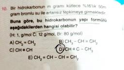 10. Bir hidrokarbonun m gramı kütlece %16'lık 50m
gram bromlu su ile artansız tepkimeye girmektedir.
Buna göre, bu hidrokarbonun yapı formülü
aşağıdakilerden hangisi olabilir?
(H: 1, g/mol C: 12 g/mol, Br: 80 g/mol)
A) CH₂=CH₂
C) CH = CH
E)
3
B) CH₂-CH=CH₂
DYCH=C - CH₂
CH₂=CH-CH=CH₂